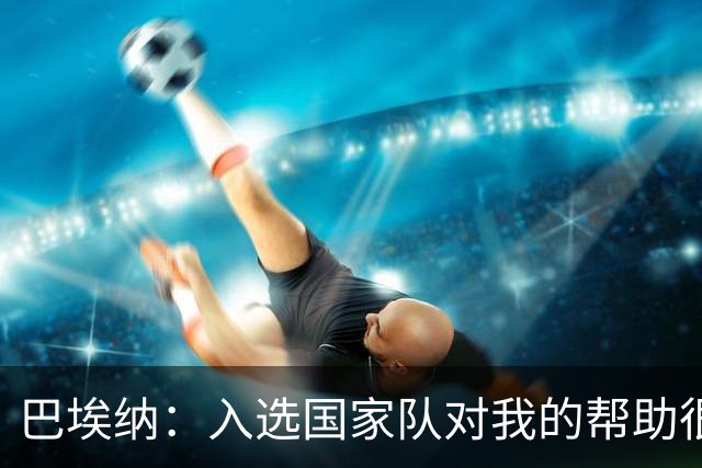 巴埃纳：入选国家队对我的帮助很大；希望对阵佛得角时能首发出战